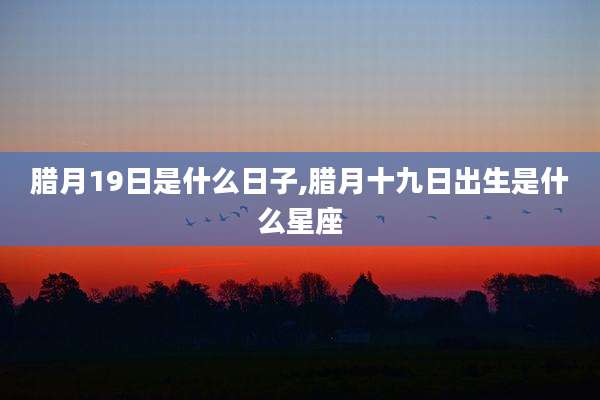 腊月19日是什么日子,腊月十九日出生是什么星座