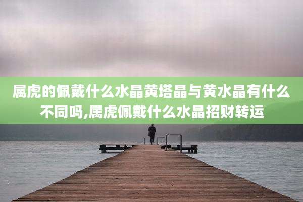 属虎的佩戴什么水晶黄塔晶与黄水晶有什么不同吗,属虎佩戴什么水晶招财转运