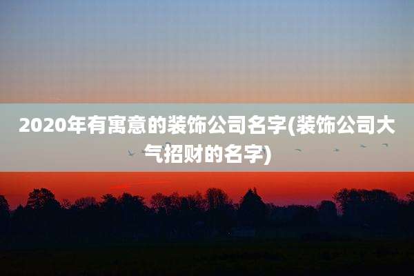 2020年有寓意的装饰公司名字(装饰公司大气招财的名字)