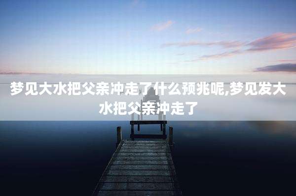 梦见大水把父亲冲走了什么预兆呢,梦见发大水把父亲冲走了