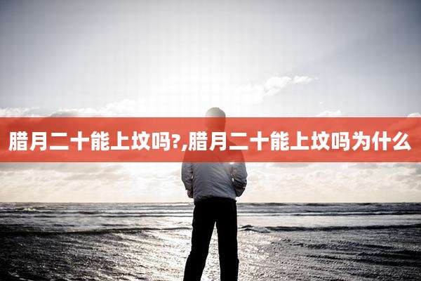 腊月二十能上坟吗?,腊月二十能上坟吗为什么