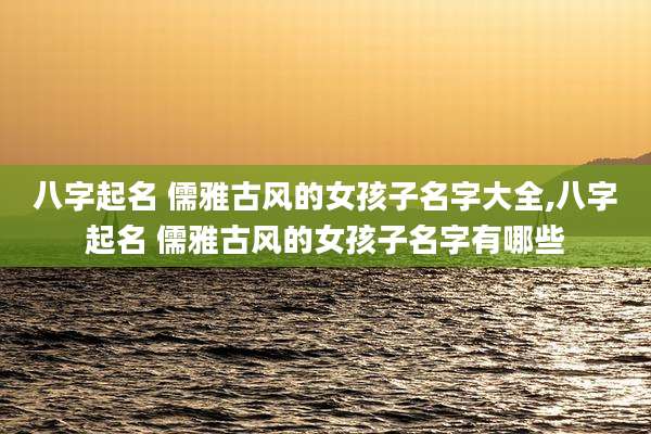 八字起名 儒雅古风的女孩子名字大全,八字起名 儒雅古风的女孩子名字有哪些
