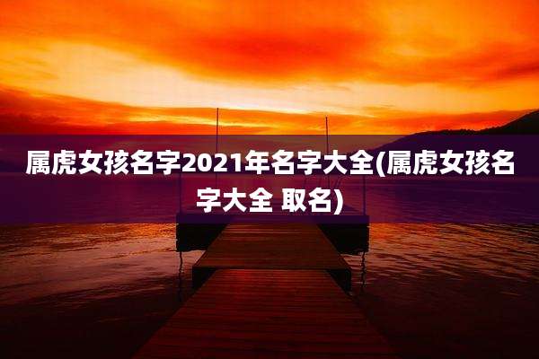 属虎女孩名字2021年名字大全(属虎女孩名字大全 取名)