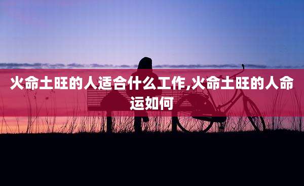 火命土旺的人适合什么工作,火命土旺的人命运如何