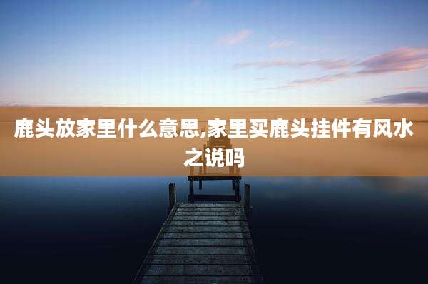 鹿头放家里什么意思,家里买鹿头挂件有风水之说吗