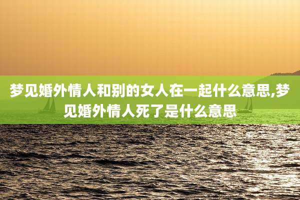 梦见婚外情人和别的女人在一起什么意思,梦见婚外情人死了是什么意思