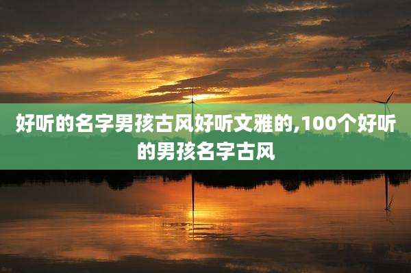 好听的名字男孩古风好听文雅的,100个好听的男孩名字古风