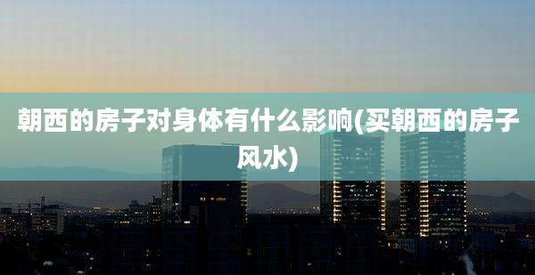 朝西的房子对身体有什么影响(买朝西的房子风水)