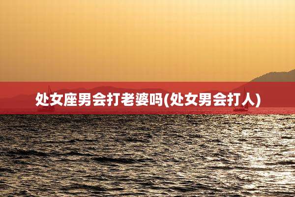 处女座男会打老婆吗(处女男会打人)