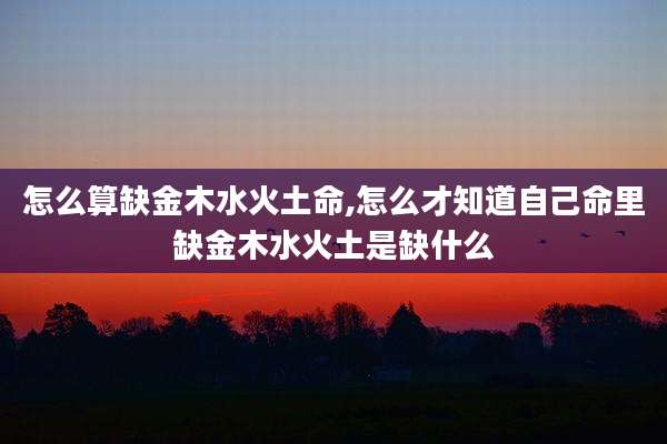 怎么算缺金木水火土命,怎么才知道自己命里缺金木水火土是缺什么