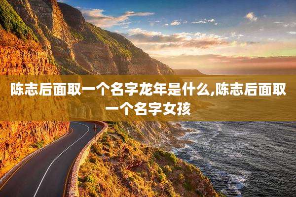 陈志后面取一个名字龙年是什么,陈志后面取一个名字女孩