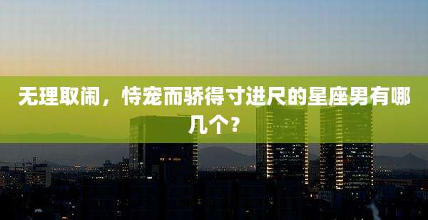 无理取闹,恃宠而骄得寸进尺的星座男有哪几个?