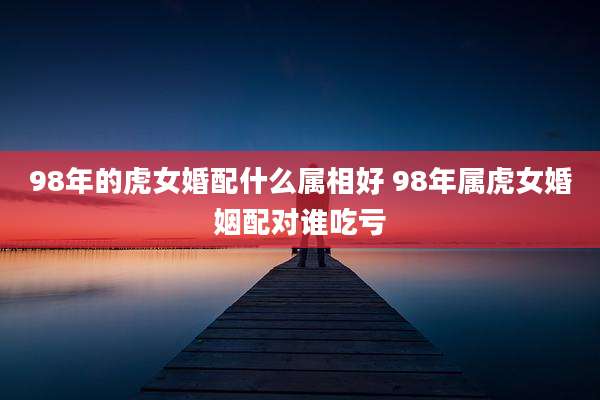 98年的虎女婚配什么属相好 98年属虎女婚姻配对谁吃亏