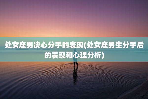 处女座男决心分手的表现(处女座男生分手后的表现和心理分析)