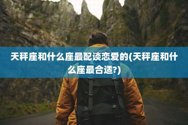 天秤座和什么座最配谈恋爱的(天秤座和什么座最合适?)