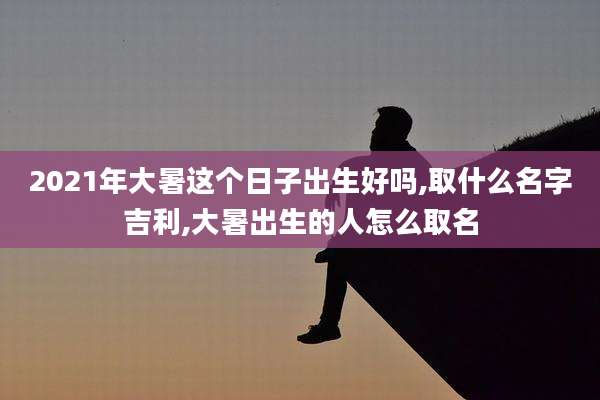2021年大暑这个日子出生好吗,取什么名字吉利,大暑出生的人怎么取名