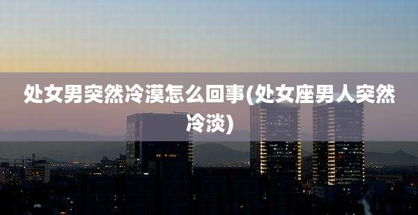 处女男突然冷漠怎么回事(处女座男人突然冷淡)