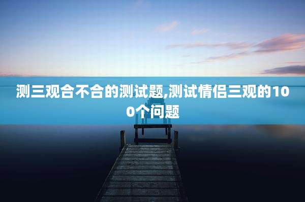 测三观合不合的测试题,测试情侣三观的100个问题