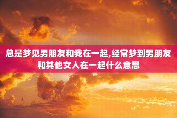 总是梦见男朋友和我在一起,经常梦到男朋友和其他女人在一起什么意思