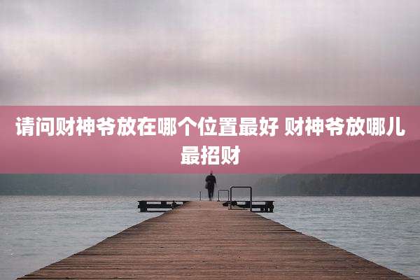 请问财神爷放在哪个位置最好 财神爷放哪儿最招财