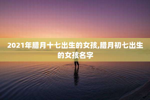 2021年腊月十七出生的女孩,腊月初七出生的女孩名字