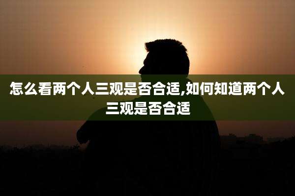 怎么看两个人三观是否合适,如何知道两个人三观是否合适