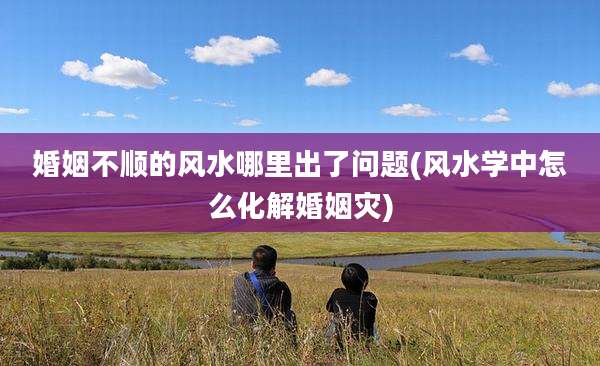 婚姻不顺的风水哪里出了问题(风水学中怎么化解婚姻灾)