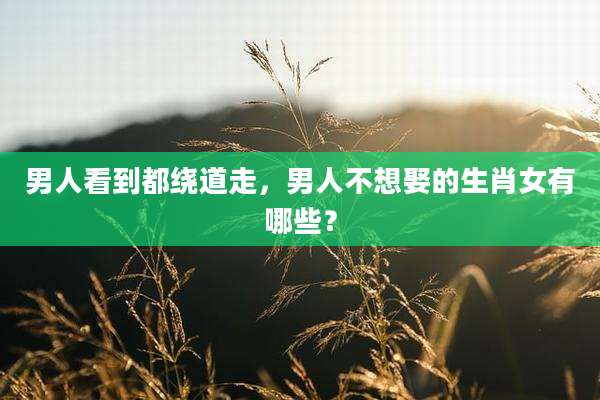 男人看到都绕道走，男人不想娶的生肖女有哪些？