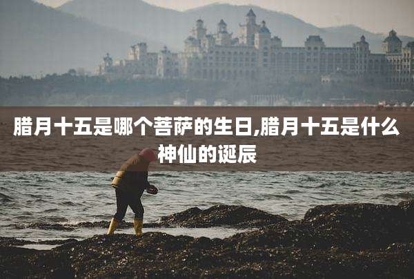 腊月十五是哪个菩萨的生日,腊月十五是什么神仙的诞辰