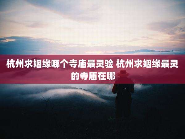 杭州求姻缘哪个寺庙最灵验 杭州求姻缘最灵的寺庙在哪
