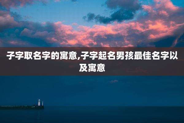 子字取名字的寓意,子字起名男孩最佳名字以及寓意