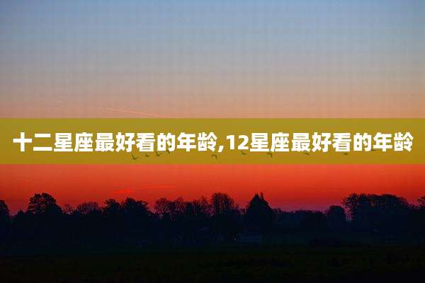 十二星座最好看的年龄,12星座最好看的年龄