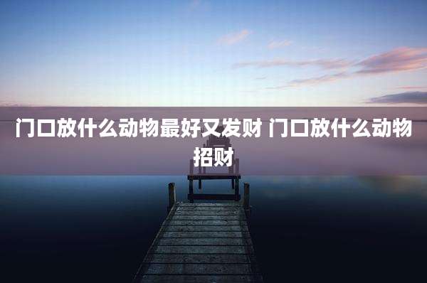 门口放什么动物最好又发财 门口放什么动物招财