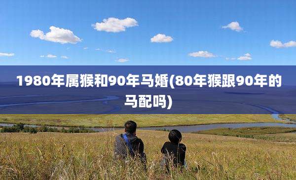 1980年属猴和90年马婚(80年猴跟90年的马配吗)