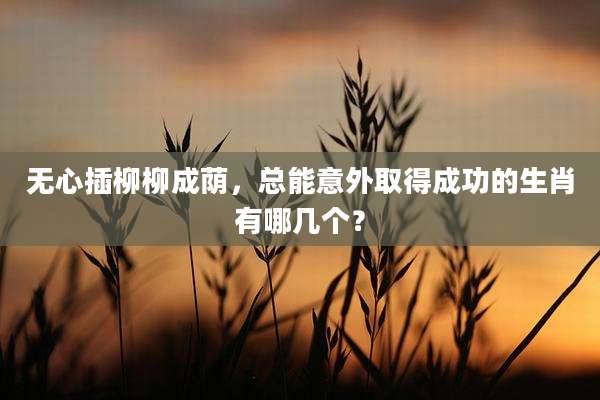 无心插柳柳成荫,总能意外取得成功的生肖有哪几个?
