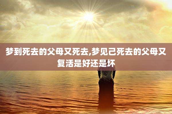 梦到死去的父母又死去,梦见己死去的父母又复活是好还是坏