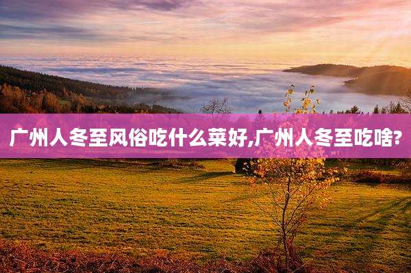广州人冬至风俗吃什么菜好,广州人冬至吃啥?