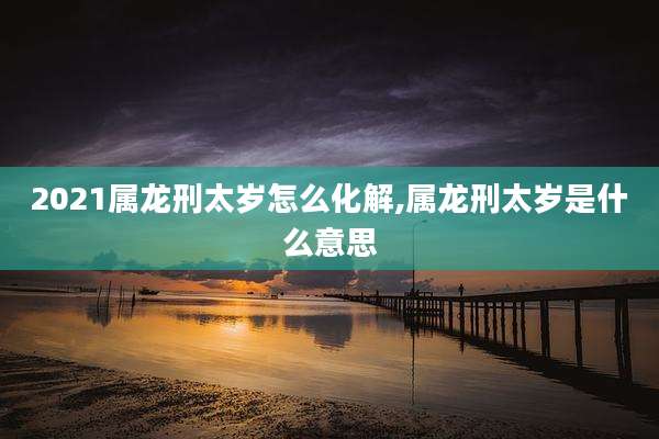 2021属龙刑太岁怎么化解,属龙刑太岁是什么意思