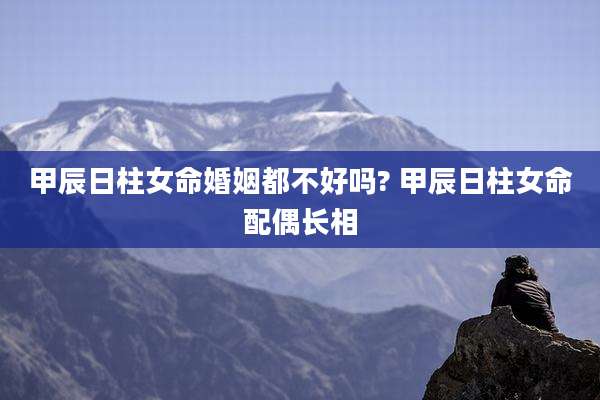 甲辰日柱女命婚姻都不好吗? 甲辰日柱女命配偶长相