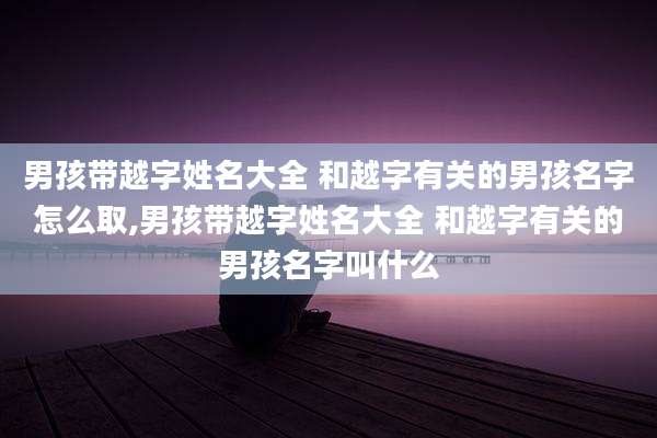 男孩带越字姓名大全 和越字有关的男孩名字怎么取,男孩带越字姓名大全 和越字有关的男孩名字叫什么