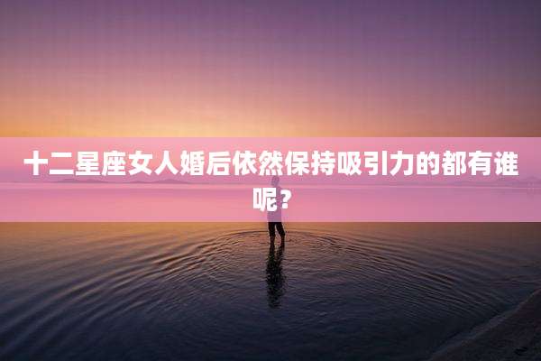 十二星座女人婚后依然保持吸引力的都有谁呢？