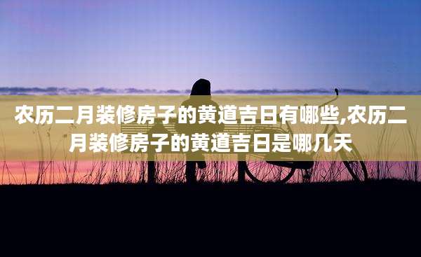农历二月装修房子的黄道吉日有哪些,农历二月装修房子的黄道吉日是哪几天