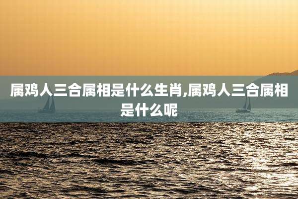 属鸡人三合属相是什么生肖,属鸡人三合属相是什么呢
