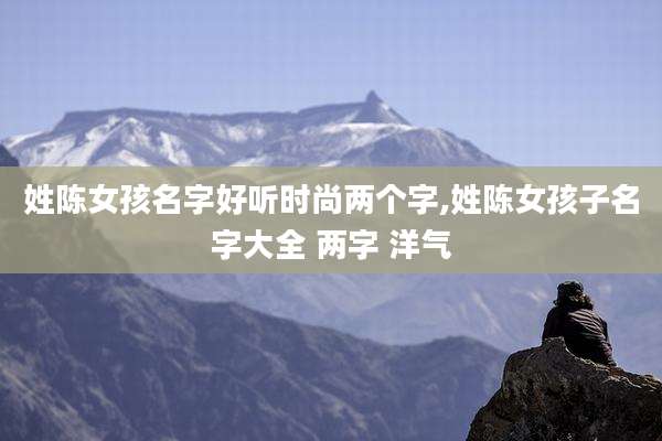 姓陈女孩名字好听时尚两个字,姓陈女孩子名字大全 两字 洋气