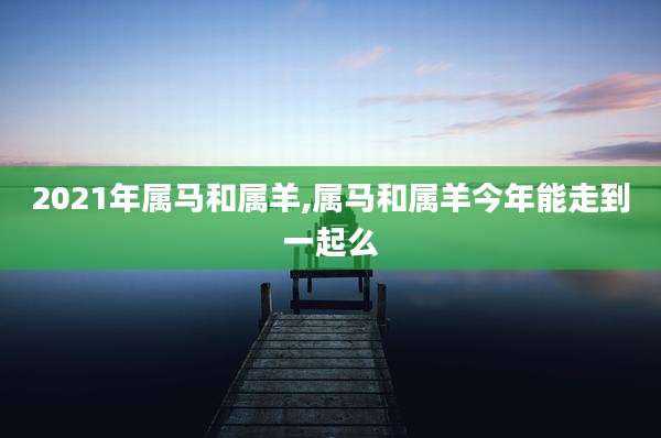 2021年属马和属羊,属马和属羊今年能走到一起么