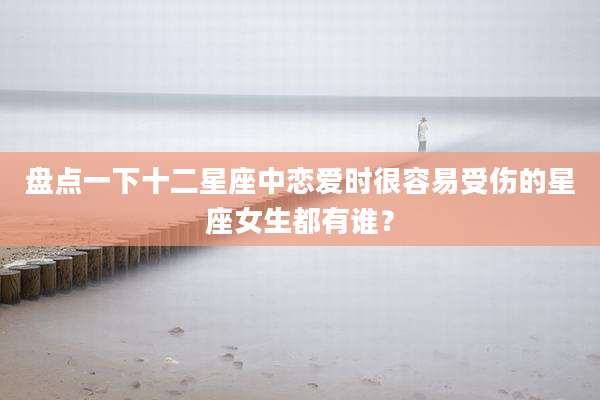 盘点一下十二星座中恋爱时很容易受伤的星座女生都有谁?