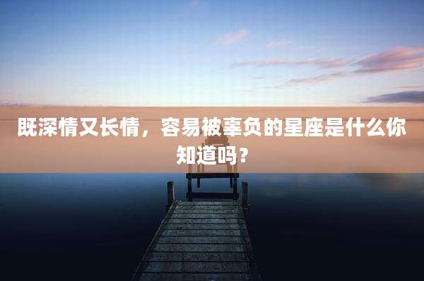 既深情又长情,容易被辜负的星座是什么你知道吗?