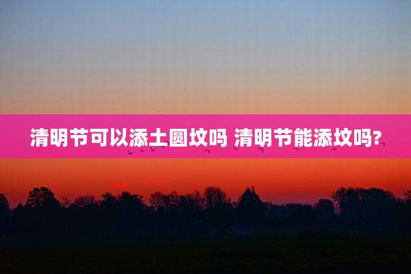 清明节可以添土圆坟吗 清明节能添坟吗?