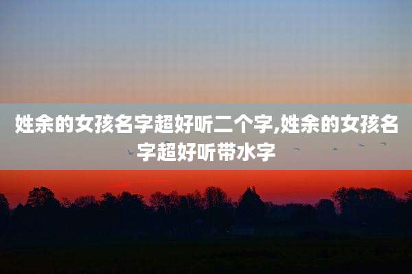 姓余的女孩名字超好听二个字,姓余的女孩名字超好听带水字