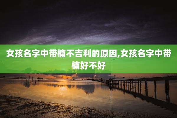 女孩名字中带楠不吉利的原因,女孩名字中带楠好不好